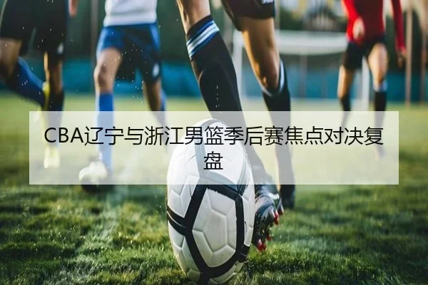 CBA辽宁与浙江男篮季后赛焦点对决复盘